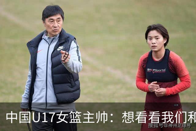 中国U17女篮主帅：想看看我们和世界篮球的差距 默契程度有待提高